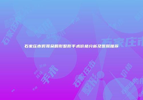 石家庄市假耳朵畸形整形手术价格分析及医院推荐