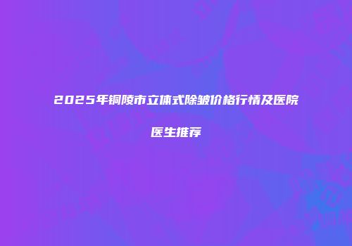 2025年铜陵市立体式除皱价格行情及医院医生推荐