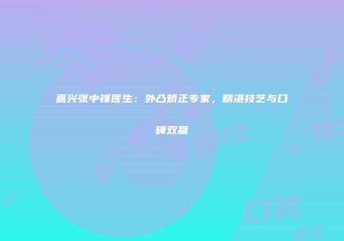 嘉兴张中锋医生：外凸矫正专家，精湛技艺与口碑双赢