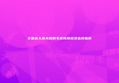 全国永久激光脱唇毛医院排名及选择指南