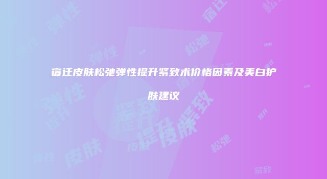 宿迁皮肤松弛弹性提升紧致术价格因素及美白护肤建议