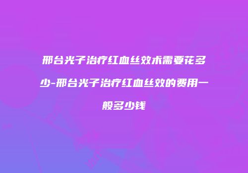 邢台光子治疗红血丝效术需要花多少-邢台光子治疗红血丝效的费用一般多少钱