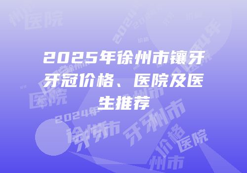 2025年徐州市镶牙牙冠价格、医院及医生推荐