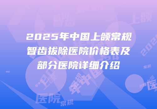 2025年中国上颌常规智齿拔除医院价格表及部分医院详细介绍