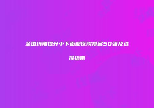 全国线雕提升中下面部医院排名50强及选择指南