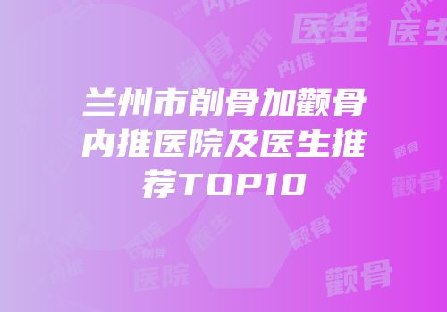 兰州市削骨加颧骨内推医院及医生推荐TOP10