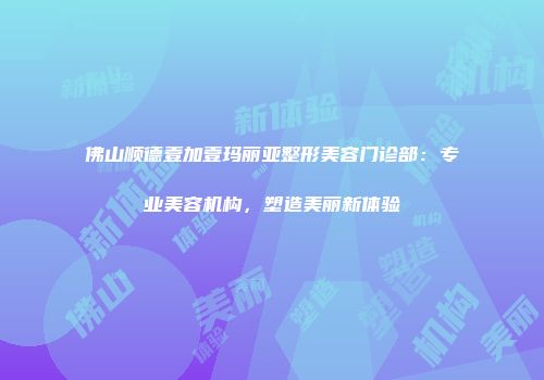 佛山顺德壹加壹玛丽亚整形美容门诊部：专业美容机构，塑造美丽新体验