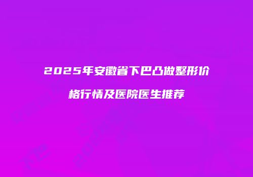 2025年安徽省下巴凸做整形价格行情及医院医生推荐