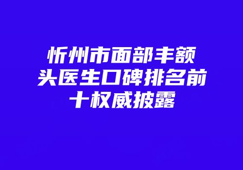 忻州市面部丰额头医生口碑排名前十权威披露