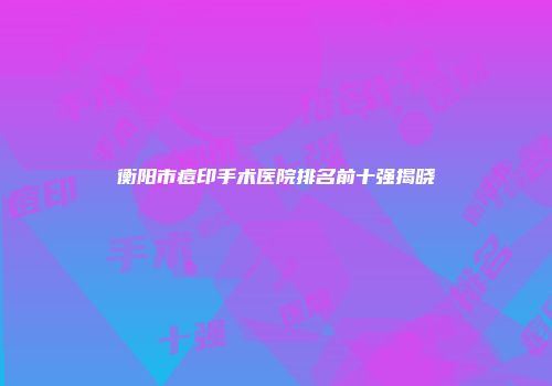 衡阳市痘印手术医院排名前十强揭晓