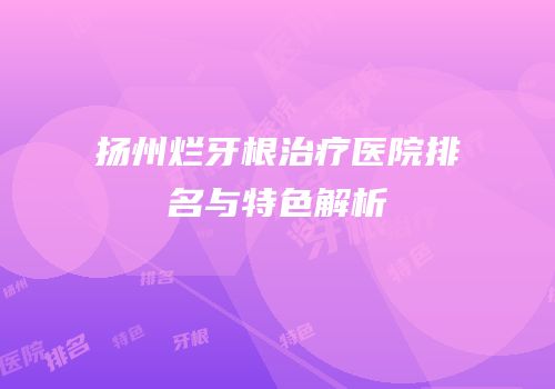 扬州烂牙根治疗医院排名与特色解析