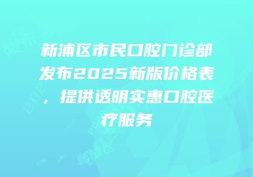 新浦区市民口腔门诊部发布2025新版价格表，提供透明实惠口腔医疗服务