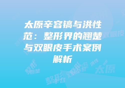 太原辛容镐与洪性范：整形界的翘楚与双眼皮手术案例解析