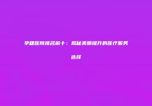 孕睫医院排名前十：揭秘美丽提升的医疗服务选择