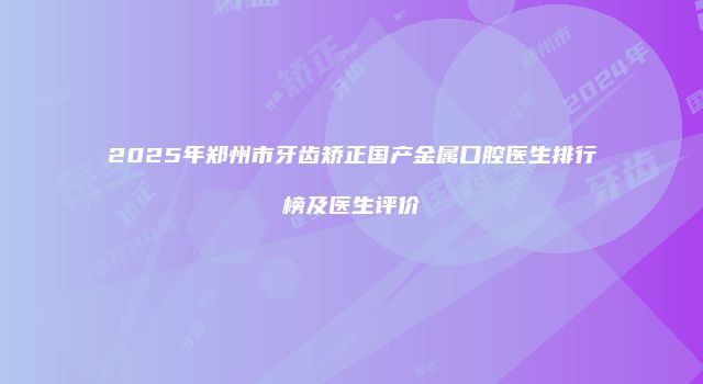 2025年郑州市牙齿矫正国产金属口腔医生排行榜及医生评价