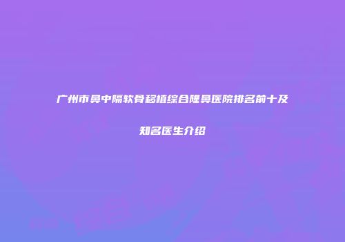 广州市鼻中隔软骨移植综合隆鼻医院排名前十及知名医生介绍