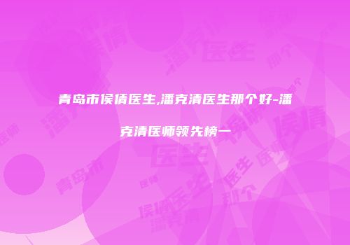 青岛市侯倩医生,潘克清医生那个好-潘克清医师领先榜一