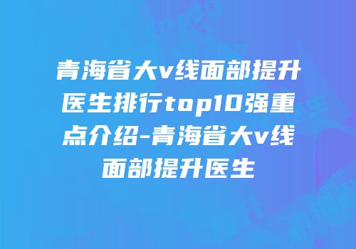 青海省大v线面部提升医生排行top10强重点介绍-青海省大v线面部提升医生