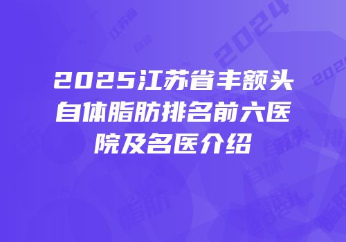 2025江苏省丰额头自体脂肪排名前六医院及名医介绍