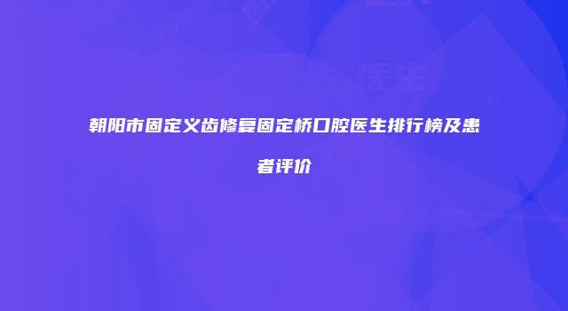 朝阳市固定义齿修复固定桥口腔医生排行榜及患者评价
