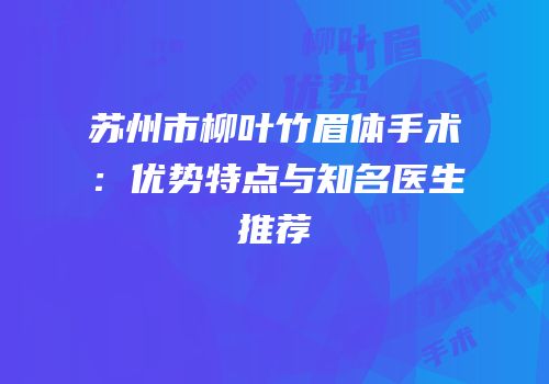 苏州市柳叶竹眉体手术：优势特点与知名医生推荐
