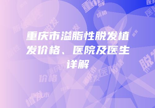 重庆市溢脂性脱发植发价格、医院及医生详解
