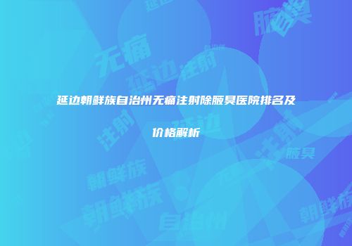 延边朝鲜族自治州无痛注射除腋臭医院排名及价格解析