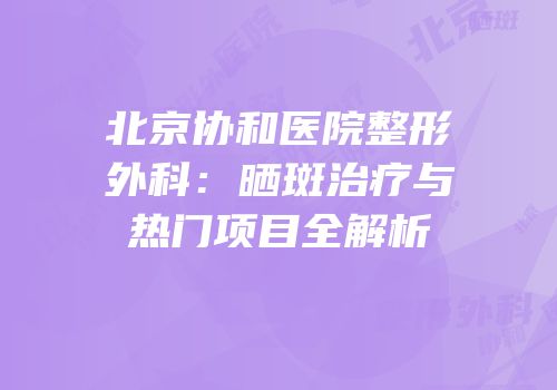 北京协和医院整形外科：晒斑治疗与热门项目全解析