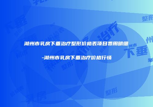 湖州市乳房下垂治疗整形价格表项目费用明细-湖州市乳房下垂治疗价格行情