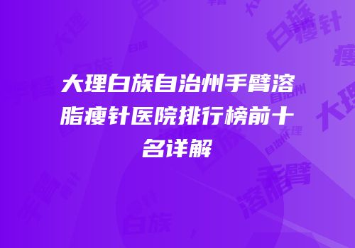 大理白族自治州手臂溶脂瘦针医院排行榜前十名详解