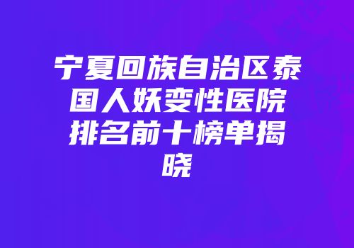 宁夏回族自治区泰国人妖变性医院排名前十榜单揭晓