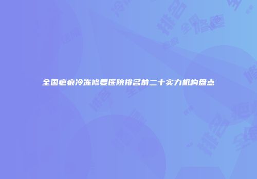 全国疤痕冷冻修复医院排名前二十实力机构盘点