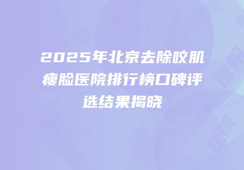 2025年北京去除咬肌瘦脸医院排行榜口碑评选结果揭晓