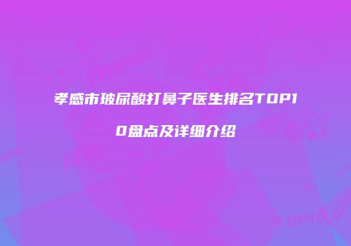 孝感市玻尿酸打鼻子医生排名TOP10盘点及详细介绍
