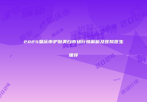 2025肇庆市护肤美白市场行情解析及医院医生推荐