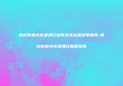 铁岭市激光乳晕漂红医院女生必看名单推荐-铁岭市激光乳晕漂红整形医院