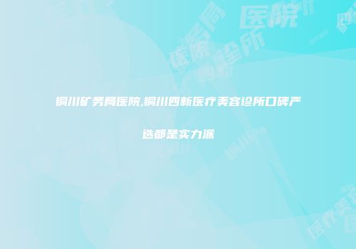 铜川矿务局医院,铜川四新医疗美容诊所口碑严选都是实力派