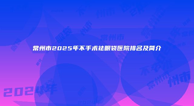 常州市2025年不手术祛眼袋医院排名及简介