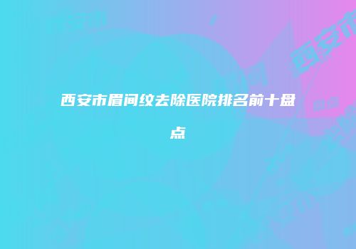 西安市眉间纹去除医院排名前十盘点