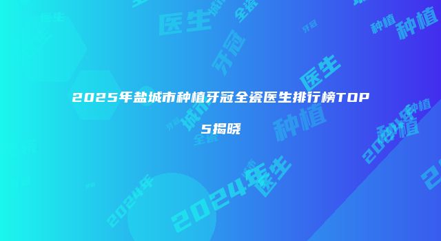 2025年盐城市种植牙冠全瓷医生排行榜TOP5揭晓