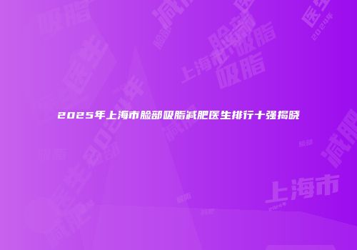 2025年上海市脸部吸脂减肥医生排行十强揭晓