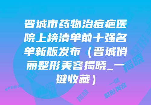 晋城市药物治痘疤医院上榜清单前十强名单新版发布（晋城俏丽整形美容揭晓_一键收藏）