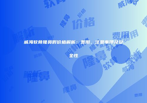 威海软骨隆鼻假价格解析：费用、注意事项及安全性