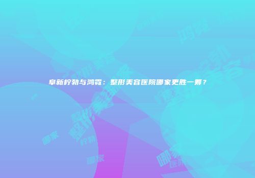 阜新柠勃与鸿霓：整形美容医院哪家更胜一筹？