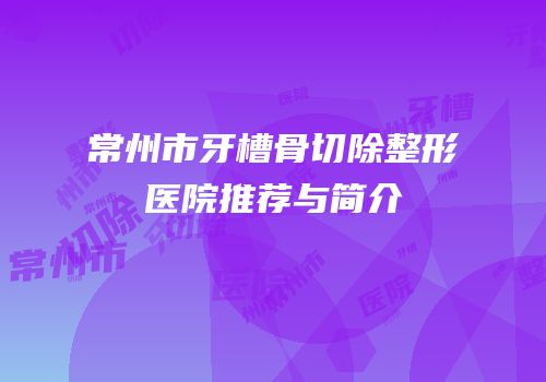 常州市牙槽骨切除整形医院推荐与简介