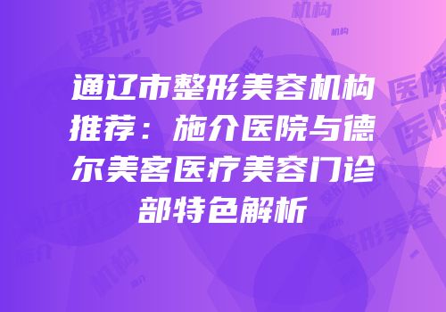 通辽市整形美容机构推荐：施介医院与德尔美客医疗美容门诊部特色解析