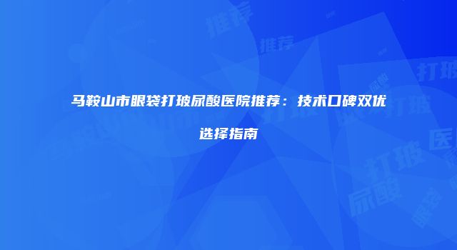 马鞍山市眼袋打玻尿酸医院推荐：技术口碑双优选择指南