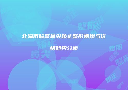 北海市超高鼻尖矫正整形费用与价格趋势分析