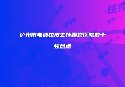 泸州市电波拉皮去掉眼袋医院前十强盘点