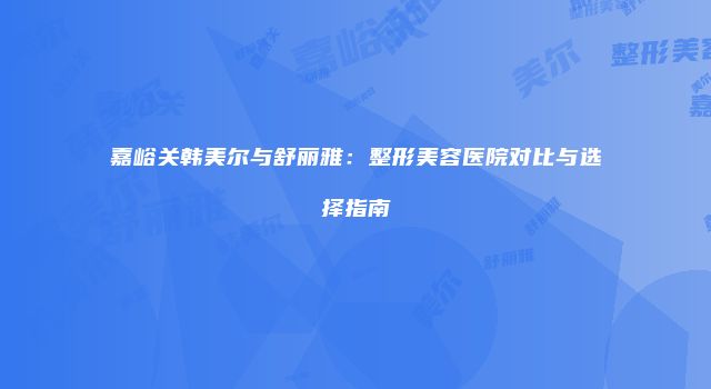 嘉峪关韩美尔与舒丽雅：整形美容医院对比与选择指南
